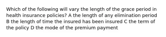 Which of the following will vary the length of the grace period in health insurance policies? A the length of any elimination period B the length of time the insured has been insured C the term of the policy D the mode of the premium payment