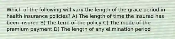 Which of the following will vary the length of the grace period in health insurance policies? A) The length of time the insured has been insured B) The term of the policy C) The mode of the premium payment D) The length of any elimination period