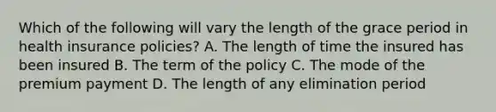 Which of the following will vary the length of the grace period in health insurance policies? A. The length of time the insured has been insured B. The term of the policy C. The mode of the premium payment D. The length of any elimination period