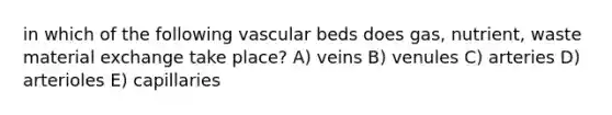 in which of the following vascular beds does gas, nutrient, waste material exchange take place? A) veins B) venules C) arteries D) arterioles E) capillaries