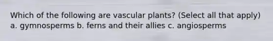 Which of the following are vascular plants? (Select all that apply) a. gymnosperms b. ferns and their allies c. angiosperms