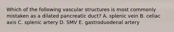 Which of the following vascular structures is most commonly mistaken as a dilated pancreatic duct? A. splenic vein B. celiac axis C. splenic artery D. SMV E. gastroduodenal artery