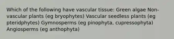 Which of the following have vascular tissue: Green algae Non-vascular plants (eg bryophytes) Vascular seedless plants (eg pteridphytes) Gymnosperms (eg pinophyta, cupressophyta) Angiosperms (eg anthophyta)