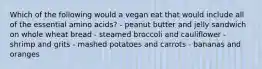 Which of the following would a vegan eat that would include all of the essential amino acids? - peanut butter and jelly sandwich on whole wheat bread - steamed broccoli and cauliflower - shrimp and grits - mashed potatoes and carrots - bananas and oranges