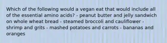 Which of the following would a vegan eat that would include all of the essential amino acids? - peanut butter and jelly sandwich on whole wheat bread - steamed broccoli and cauliflower - shrimp and grits - mashed potatoes and carrots - bananas and oranges