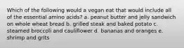 Which of the following would a vegan eat that would include all of the essential amino acids? a. peanut butter and jelly sandwich on whole wheat bread b. grilled steak and baked potato c. steamed broccoli and cauliflower d. bananas and oranges e. shrimp and grits