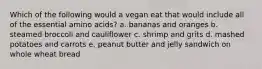 Which of the following would a vegan eat that would include all of the essential amino acids? a. bananas and oranges b. steamed broccoli and cauliflower c. shrimp and grits d. mashed potatoes and carrots e. peanut butter and jelly sandwich on whole wheat bread