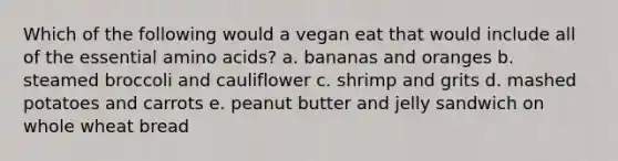 Which of the following would a vegan eat that would include all of the essential amino acids? a. bananas and oranges b. steamed broccoli and cauliflower c. shrimp and grits d. mashed potatoes and carrots e. peanut butter and jelly sandwich on whole wheat bread