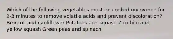 Which of the following vegetables must be cooked uncovered for 2-3 minutes to remove volatile acids and prevent discoloration? Broccoli and cauliflower Potatoes and squash Zucchini and yellow squash Green peas and spinach