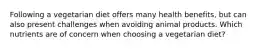 Following a vegetarian diet offers many health benefits, but can also present challenges when avoiding animal products. Which nutrients are of concern when choosing a vegetarian diet?