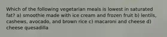 Which of the following vegetarian meals is lowest in saturated fat? a) smoothie made with ice cream and frozen fruit b) lentils, cashews, avocado, and brown rice c) macaroni and cheese d) cheese quesadilla