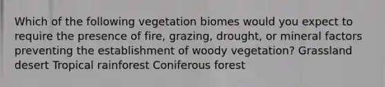 Which of the following vegetation biomes would you expect to require the presence of fire, grazing, drought, or mineral factors preventing the establishment of woody vegetation? Grassland desert Tropical rainforest Coniferous forest