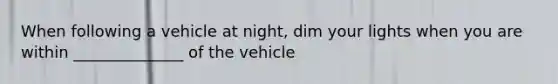 When following a vehicle at night, dim your lights when you are within ______________ of the vehicle