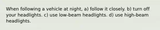 When following a vehicle at night, a) follow it closely. b) turn off your headlights. c) use low-beam headlights. d) use high-beam headlights.