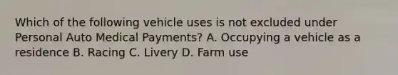 Which of the following vehicle uses is not excluded under Personal Auto Medical Payments? A. Occupying a vehicle as a residence B. Racing C. Livery D. Farm use