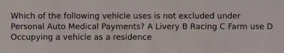 Which of the following vehicle uses is not excluded under Personal Auto Medical Payments? A Livery B Racing C Farm use D Occupying a vehicle as a residence