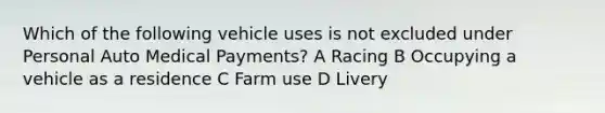 Which of the following vehicle uses is not excluded under Personal Auto Medical Payments? A Racing B Occupying a vehicle as a residence C Farm use D Livery