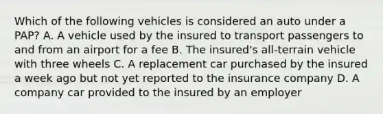 Which of the following vehicles is considered an auto under a PAP? A. A vehicle used by the insured to transport passengers to and from an airport for a fee B. The insured's all-terrain vehicle with three wheels C. A replacement car purchased by the insured a week ago but not yet reported to the insurance company D. A company car provided to the insured by an employer