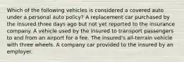 Which of the following vehicles is considered a covered auto under a personal auto policy? A replacement car purchased by the insured three days ago but not yet reported to the insurance company. A vehicle used by the insured to transport passengers to and from an airport for a fee. The insured's all-terrain vehicle with three wheels. A company car provided to the insured by an employer.