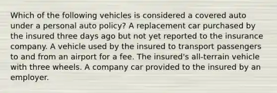 Which of the following vehicles is considered a covered auto under a personal auto policy? A replacement car purchased by the insured three days ago but not yet reported to the insurance company. A vehicle used by the insured to transport passengers to and from an airport for a fee. The insured's all-terrain vehicle with three wheels. A company car provided to the insured by an employer.