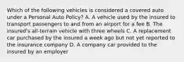 Which of the following vehicles is considered a covered auto under a Personal Auto Policy? A. A vehicle used by the insured to transport passengers to and from an airport for a fee B. The insured's all-terrain vehicle with three wheels C. A replacement car purchased by the insured a week ago but not yet reported to the insurance company D. A company car provided to the insured by an employer