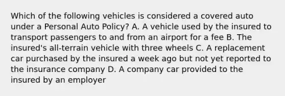 Which of the following vehicles is considered a covered auto under a Personal Auto Policy? A. A vehicle used by the insured to transport passengers to and from an airport for a fee B. The insured's all-terrain vehicle with three wheels C. A replacement car purchased by the insured a week ago but not yet reported to the insurance company D. A company car provided to the insured by an employer