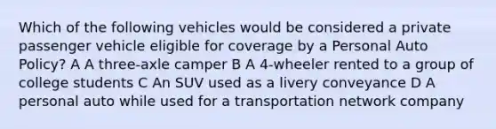 Which of the following vehicles would be considered a private passenger vehicle eligible for coverage by a Personal Auto Policy? A A three-axle camper B A 4-wheeler rented to a group of college students C An SUV used as a livery conveyance D A personal auto while used for a transportation network company