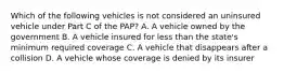 Which of the following vehicles is not considered an uninsured vehicle under Part C of the PAP? A. A vehicle owned by the government B. A vehicle insured for less than the state's minimum required coverage C. A vehicle that disappears after a collision D. A vehicle whose coverage is denied by its insurer