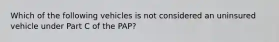 Which of the following vehicles is not considered an uninsured vehicle under Part C of the PAP?