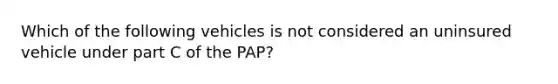 Which of the following vehicles is not considered an uninsured vehicle under part C of the PAP?