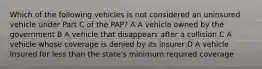 Which of the following vehicles is not considered an uninsured vehicle under Part C of the PAP? A A vehicle owned by the government B A vehicle that disappears after a collision C A vehicle whose coverage is denied by its insurer D A vehicle insured for less than the state's minimum required coverage