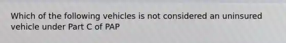 Which of the following vehicles is not considered an uninsured vehicle under Part C of PAP