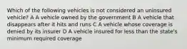 Which of the following vehicles is not considered an uninsured vehicle? A A vehicle owned by the government B A vehicle that disappears after it hits and runs C A vehicle whose coverage is denied by its insurer D A vehicle insured for less than the state's minimum required coverage