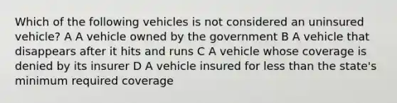 Which of the following vehicles is not considered an uninsured vehicle? A A vehicle owned by the government B A vehicle that disappears after it hits and runs C A vehicle whose coverage is denied by its insurer D A vehicle insured for less than the state's minimum required coverage