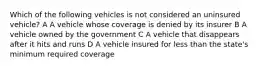 Which of the following vehicles is not considered an uninsured vehicle? A A vehicle whose coverage is denied by its insurer B A vehicle owned by the government C A vehicle that disappears after it hits and runs D A vehicle insured for less than the state's minimum required coverage