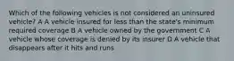 Which of the following vehicles is not considered an uninsured vehicle? A A vehicle insured for less than the state's minimum required coverage B A vehicle owned by the government C A vehicle whose coverage is denied by its insurer D A vehicle that disappears after it hits and runs