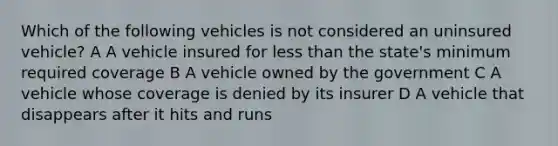 Which of the following vehicles is not considered an uninsured vehicle? A A vehicle insured for less than the state's minimum required coverage B A vehicle owned by the government C A vehicle whose coverage is denied by its insurer D A vehicle that disappears after it hits and runs