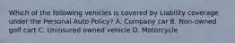 Which of the following vehicles is covered by Liability coverage under the Personal Auto Policy? A. Company car B. Non-owned golf cart C. Uninsured owned vehicle D. Motorcycle