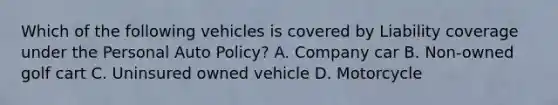 Which of the following vehicles is covered by Liability coverage under the Personal Auto Policy? A. Company car B. Non-owned golf cart C. Uninsured owned vehicle D. Motorcycle