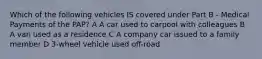 Which of the following vehicles IS covered under Part B - Medical Payments of the PAP? A A car used to carpool with colleagues B A van used as a residence C A company car issued to a family member D 3-wheel vehicle used off-road