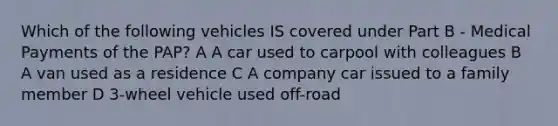 Which of the following vehicles IS covered under Part B - Medical Payments of the PAP? A A car used to carpool with colleagues B A van used as a residence C A company car issued to a family member D 3-wheel vehicle used off-road