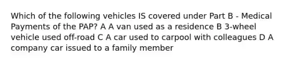 Which of the following vehicles IS covered under Part B - Medical Payments of the PAP? A A van used as a residence B 3-wheel vehicle used off-road C A car used to carpool with colleagues D A company car issued to a family member