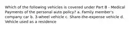 Which of the following vehicles is covered under Part B - Medical Payments of the personal auto policy? a. Family member's company car b. 3-wheel vehicle c. Share-the-expense vehicle d. Vehicle used as a residence