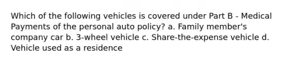 Which of the following vehicles is covered under Part B - Medical Payments of the personal auto policy? a. Family member's company car b. 3-wheel vehicle c. Share-the-expense vehicle d. Vehicle used as a residence