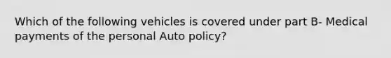 Which of the following vehicles is covered under part B- Medical payments of the personal Auto policy?