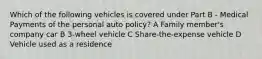 Which of the following vehicles is covered under Part B - Medical Payments of the personal auto policy? A Family member's company car B 3-wheel vehicle C Share-the-expense vehicle D Vehicle used as a residence