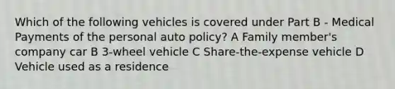 Which of the following vehicles is covered under Part B - Medical Payments of the personal auto policy? A Family member's company car B 3-wheel vehicle C Share-the-expense vehicle D Vehicle used as a residence