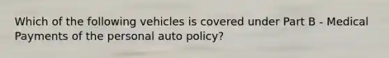 Which of the following vehicles is covered under Part B - Medical Payments of the personal auto policy?