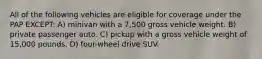 All of the following vehicles are eligible for coverage under the PAP EXCEPT: A) minivan with a 7,500 gross vehicle weight. B) private passenger auto. C) pickup with a gross vehicle weight of 15,000 pounds. D) four-wheel drive SUV.