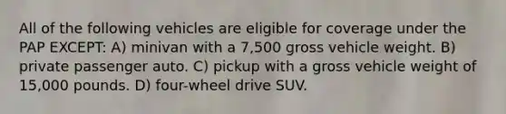 All of the following vehicles are eligible for coverage under the PAP EXCEPT: A) minivan with a 7,500 gross vehicle weight. B) private passenger auto. C) pickup with a gross vehicle weight of 15,000 pounds. D) four-wheel drive SUV.